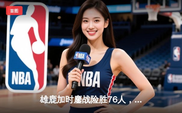 雄鹿加时鏖战险胜76人，字母哥32+11+7主宰关键时刻