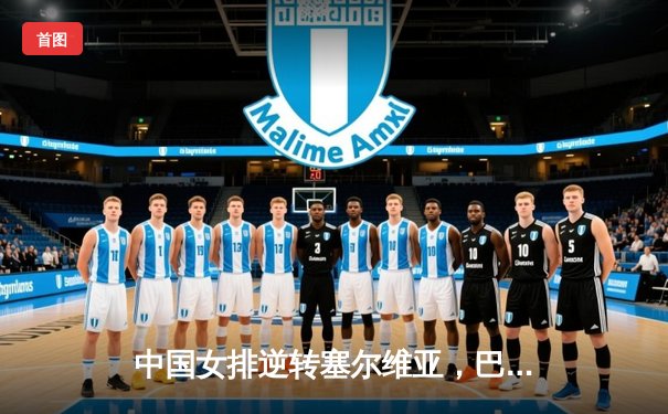 中国女排逆转塞尔维亚，巴黎奥运会资格赛取得关键胜利