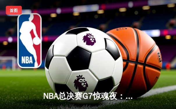 NBA总决赛G7惊魂夜：湖人险胜凯尔特人夺魁，詹姆斯末节狂飙18分创历史