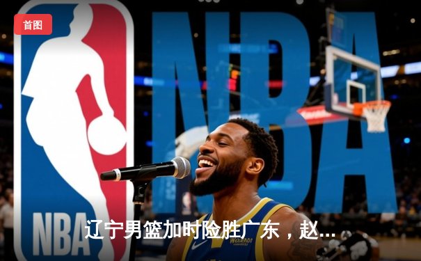 辽宁男篮加时险胜广东，赵继伟33分导演逆转好戏