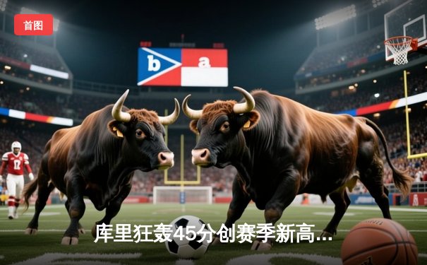 库里狂轰45分创赛季新高，勇士加时险胜凯尔特人延续主场不败金身