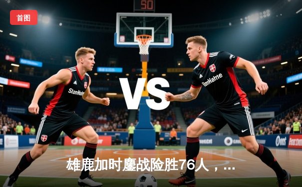 雄鹿加时鏖战险胜76人，字母哥32+11+7主宰关键时刻