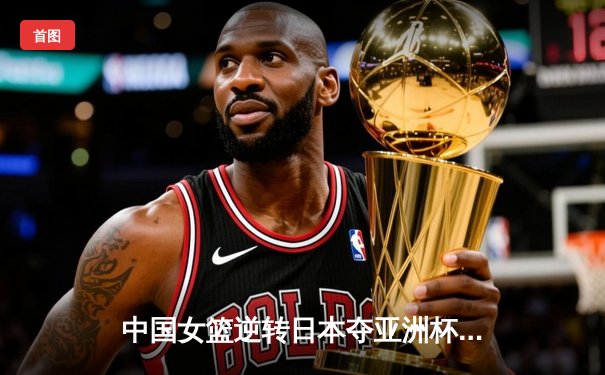 中国女篮逆转日本夺亚洲杯冠军，韩旭独揽26分荣膺MVP