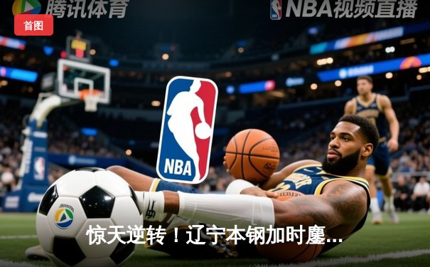 惊天逆转！辽宁本钢加时鏖战力克广东宏远，赵继伟砍30+10成关键先生